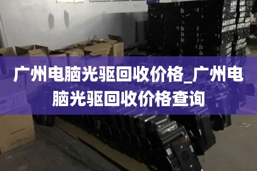 广州电脑光驱回收价格_广州电脑光驱回收价格查询
