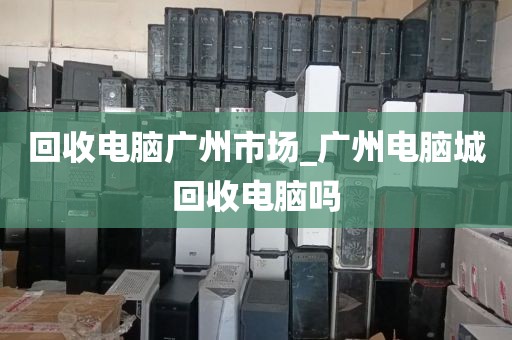 回收电脑广州市场_广州电脑城回收电脑吗