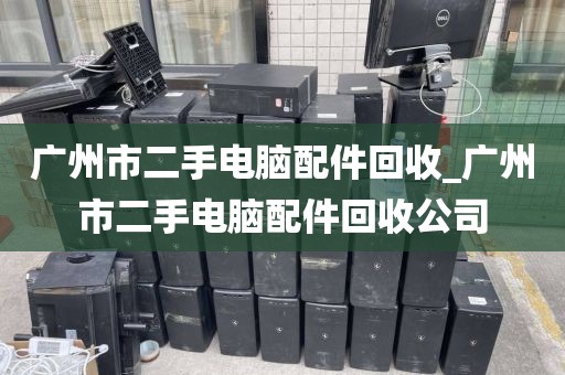 广州市二手电脑配件回收_广州市二手电脑配件回收公司