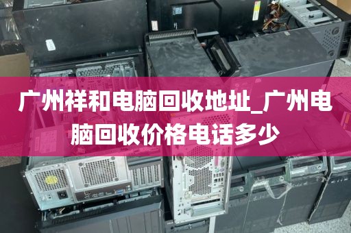 广州祥和电脑回收地址_广州电脑回收价格电话多少