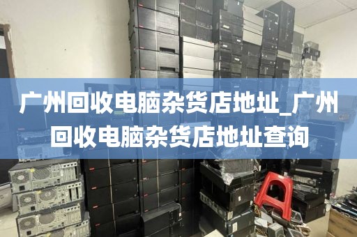 广州回收电脑杂货店地址_广州回收电脑杂货店地址查询