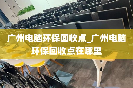 广州电脑环保回收点_广州电脑环保回收点在哪里