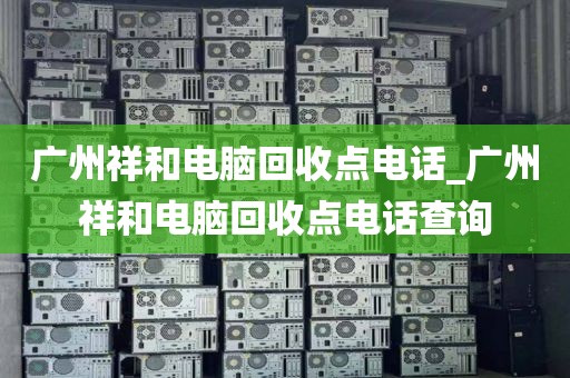 广州祥和电脑回收点电话_广州祥和电脑回收点电话查询