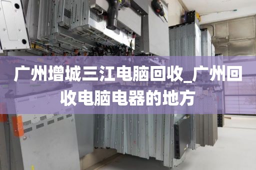 广州增城三江电脑回收_广州回收电脑电器的地方