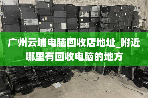广州云埔电脑回收店地址_附近哪里有回收电脑的地方