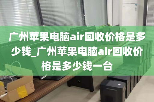 广州苹果电脑air回收价格是多少钱_广州苹果电脑air回收价格是多少钱一台