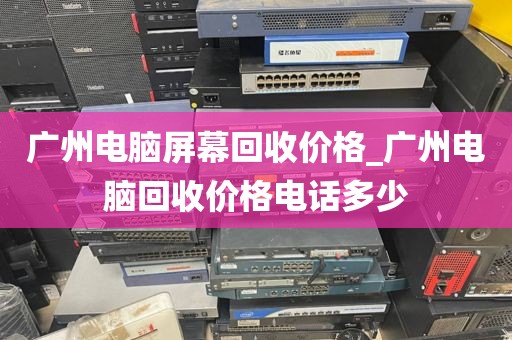 广州电脑屏幕回收价格_广州电脑回收价格电话多少