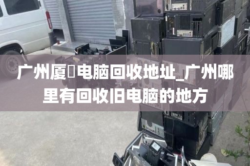 广州厦滘电脑回收地址_广州哪里有回收旧电脑的地方