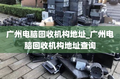 广州电脑回收机构地址_广州电脑回收机构地址查询