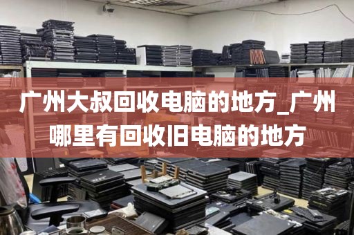 广州大叔回收电脑的地方_广州哪里有回收旧电脑的地方