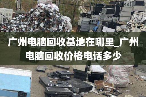 广州电脑回收基地在哪里_广州电脑回收价格电话多少