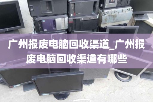 广州报废电脑回收渠道_广州报废电脑回收渠道有哪些