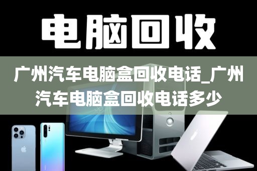 广州汽车电脑盒回收电话_广州汽车电脑盒回收电话多少