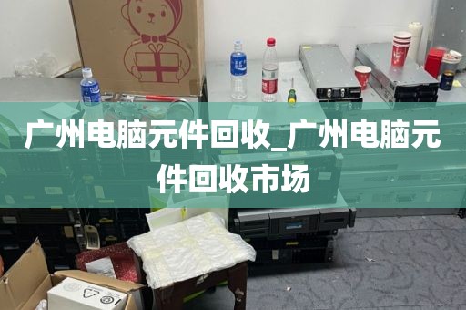 广州电脑元件回收_广州电脑元件回收市场