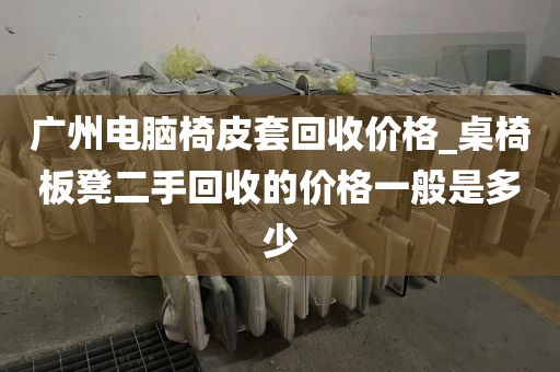 广州电脑椅皮套回收价格_桌椅板凳二手回收的价格一般是多少