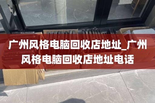 广州风格电脑回收店地址_广州风格电脑回收店地址电话