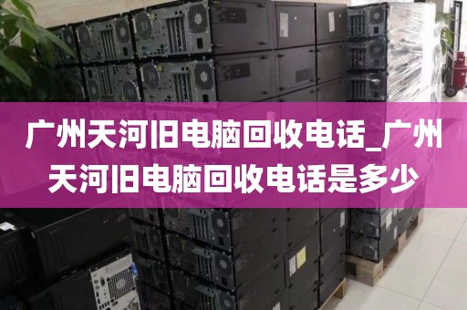 广州天河旧电脑回收电话_广州天河旧电脑回收电话是多少