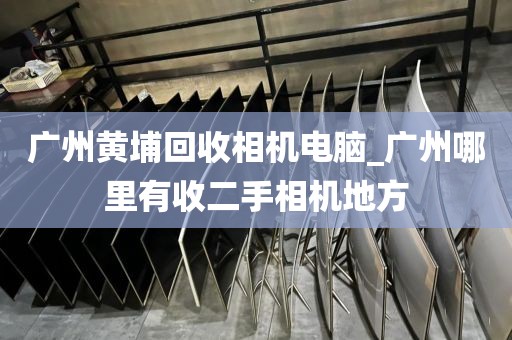 广州黄埔回收相机电脑_广州哪里有收二手相机地方