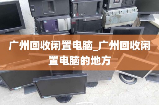 广州回收闲置电脑_广州回收闲置电脑的地方