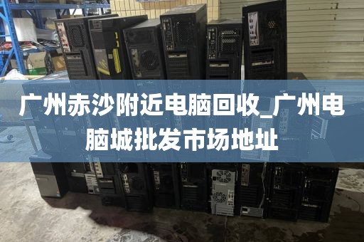 广州赤沙附近电脑回收_广州电脑城批发市场地址