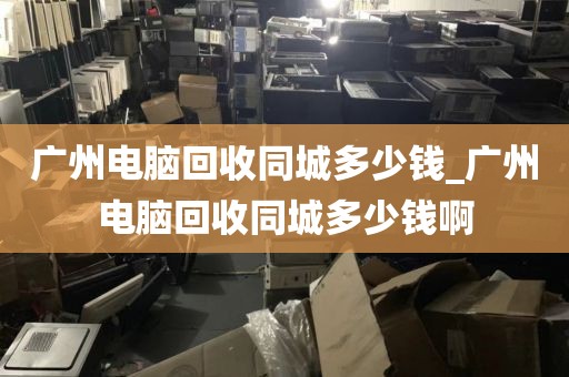 广州电脑回收同城多少钱_广州电脑回收同城多少钱啊