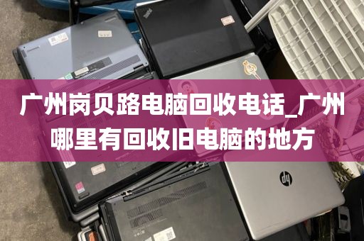 广州岗贝路电脑回收电话_广州哪里有回收旧电脑的地方