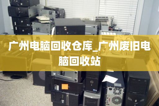 广州电脑回收仓库_广州废旧电脑回收站
