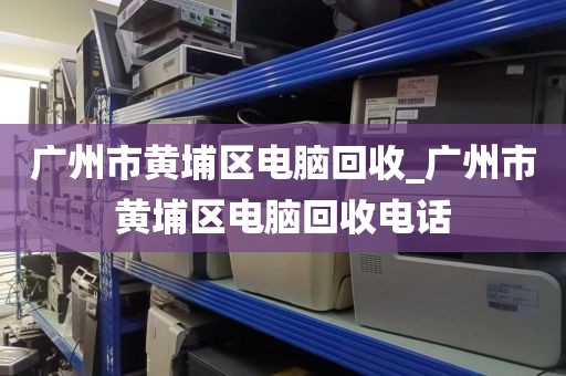 广州市黄埔区电脑回收_广州市黄埔区电脑回收电话