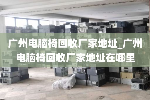 广州电脑椅回收厂家地址_广州电脑椅回收厂家地址在哪里