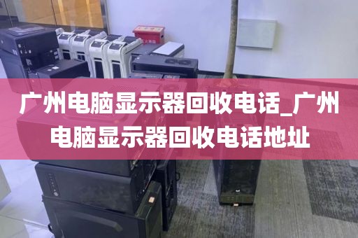 广州电脑显示器回收电话_广州电脑显示器回收电话地址