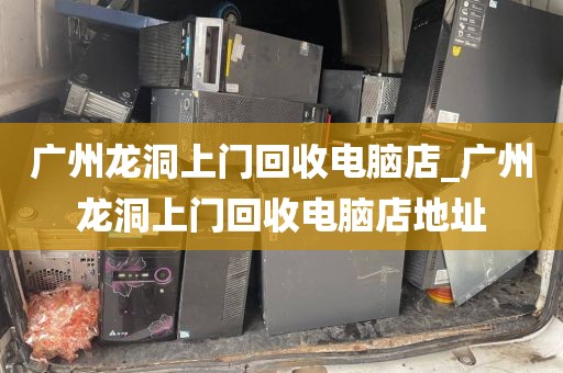 广州龙洞上门回收电脑店_广州龙洞上门回收电脑店地址